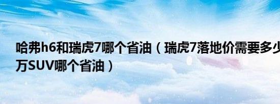 哈弗h6和瑞虎7哪个省油（瑞虎7落地价需要多少钱 14-16万SUV哪个省油）