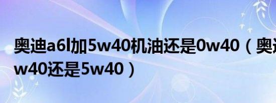 奥迪a6l加5w40机油还是0w40（奥迪a6l用0w40还是5w40）