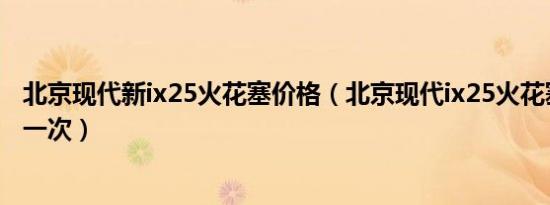 北京现代新ix25火花塞价格（北京现代ix25火花塞多久更换一次）