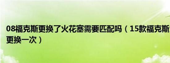 08福克斯更换了火花塞需要匹配吗（15款福克斯火花塞多久更换一次）