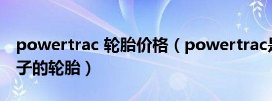 powertrac 轮胎价格（powertrac是什么牌子的轮胎）