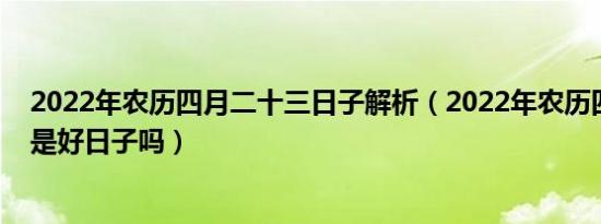 2022年农历四月二十三日子解析（2022年农历四月二十三是好日子吗）